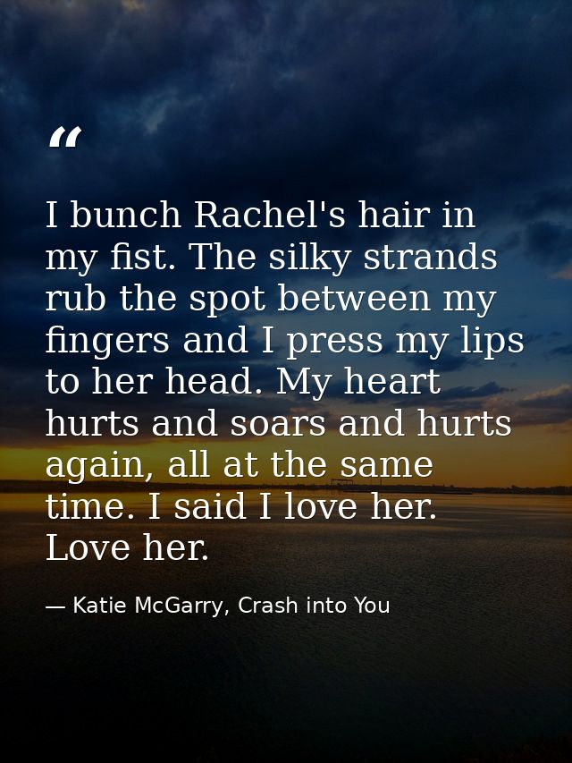 I bunch Rachel's hair in my fist. The silky strands rub the spot between my fingers and I press my lips to her head. My  — Katie McGarry, Crash into You