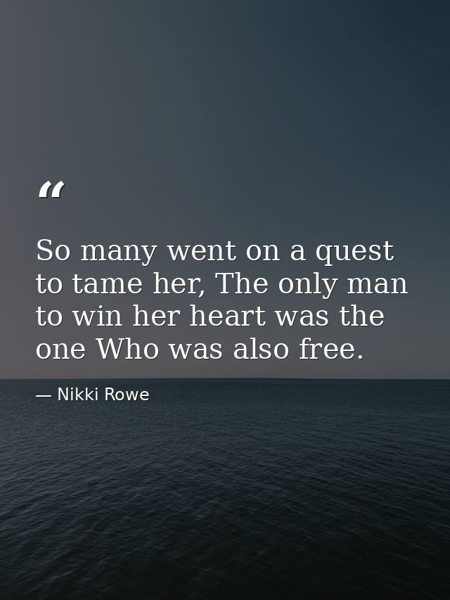 So many went on a quest to tame her, The only man to win her heart was the one Who was also free. — Nikki Rowe