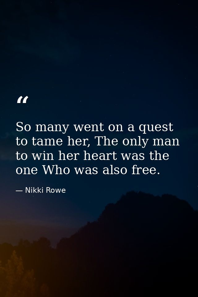 So many went on a quest to tame her, The only man to win her heart was the one Who was also free. — Nikki Rowe