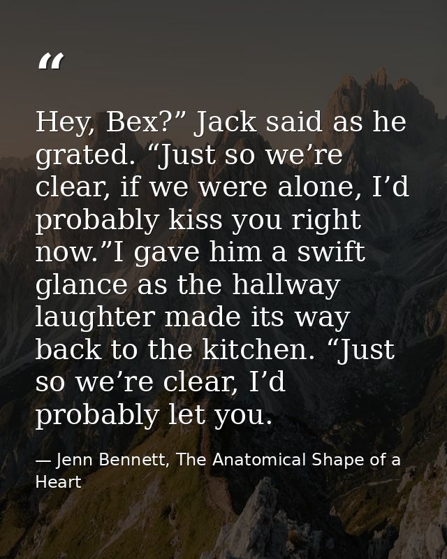 Hey, Bex?” Jack said as he grated. “Just so we’re clear, if we were alone, I’d probably kiss you right now.”I gave him a — Jenn Bennett, The Anatomical Shape of a Heart