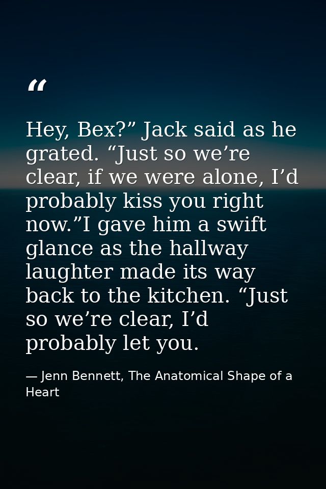 Hey, Bex?” Jack said as he grated. “Just so we’re clear, if we were alone, I’d probably kiss you right now.”I gave him a — Jenn Bennett, The Anatomical Shape of a Heart