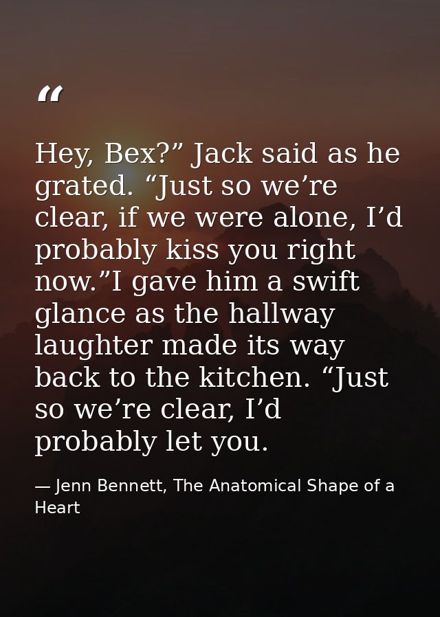 Hey, Bex?” Jack said as he grated. “Just so we’re clear, if we were alone, I’d probably kiss you right now.”I gave him a — Jenn Bennett, The Anatomical Shape of a Heart