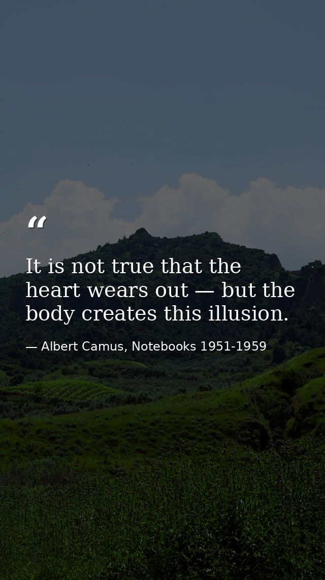 It is not true that the heart wears out — but the body creates this illusion. — Albert Camus, Notebooks 1951-1959