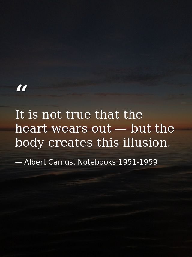 It is not true that the heart wears out — but the body creates this illusion. — Albert Camus, Notebooks 1951-1959