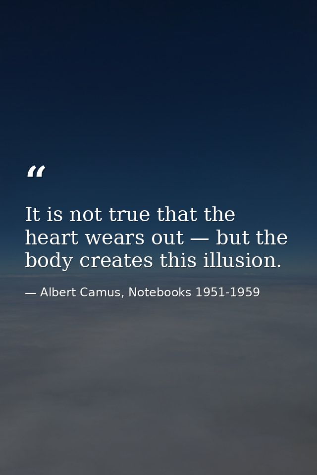 It is not true that the heart wears out — but the body creates this illusion. — Albert Camus, Notebooks 1951-1959