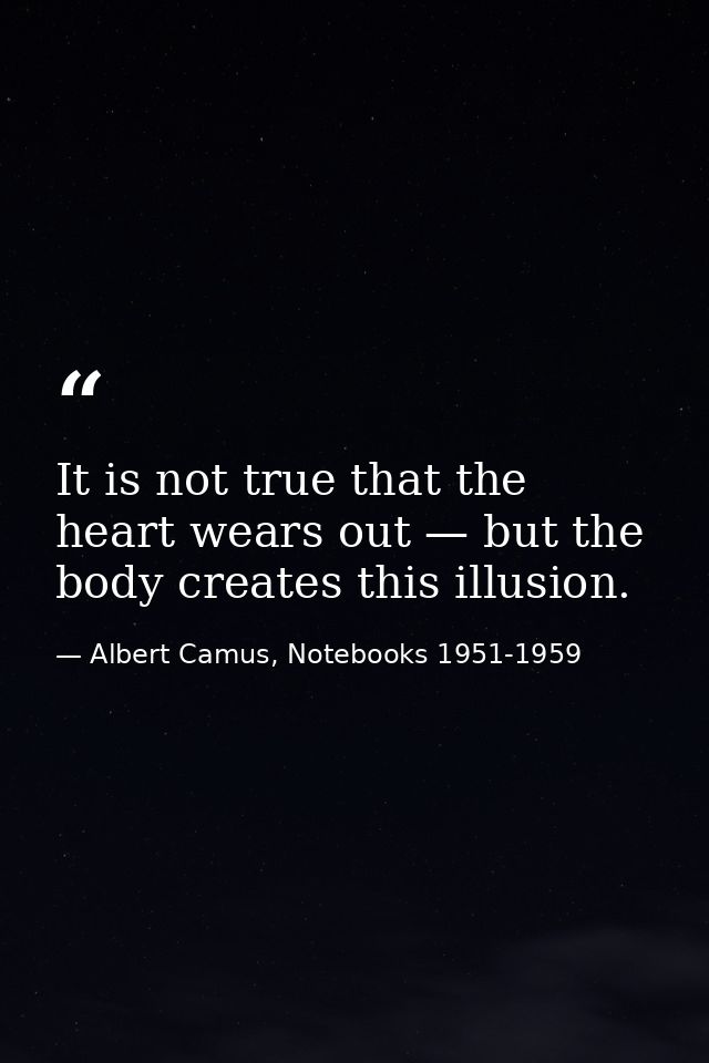 It is not true that the heart wears out — but the body creates this illusion. — Albert Camus, Notebooks 1951-1959