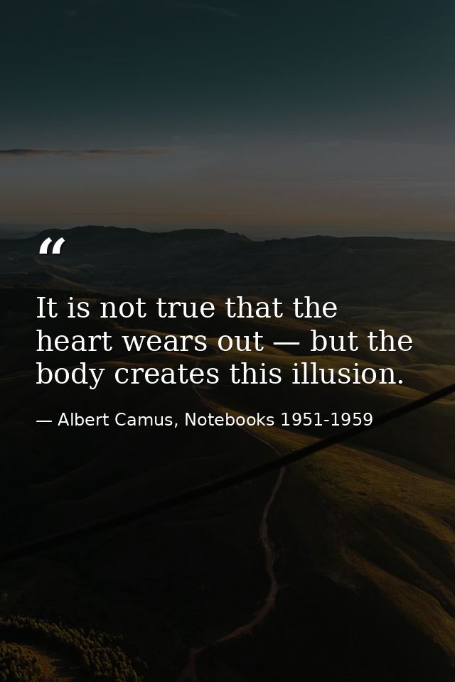 It is not true that the heart wears out — but the body creates this illusion. — Albert Camus, Notebooks 1951-1959