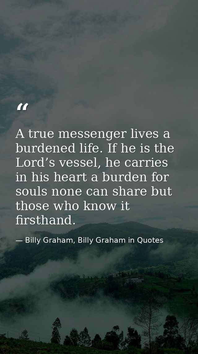 A true messenger lives a burdened life. If he is the Lord’s vessel, he carries in his heart a burden for souls none can  — Billy Graham, Billy Graham in Quotes
