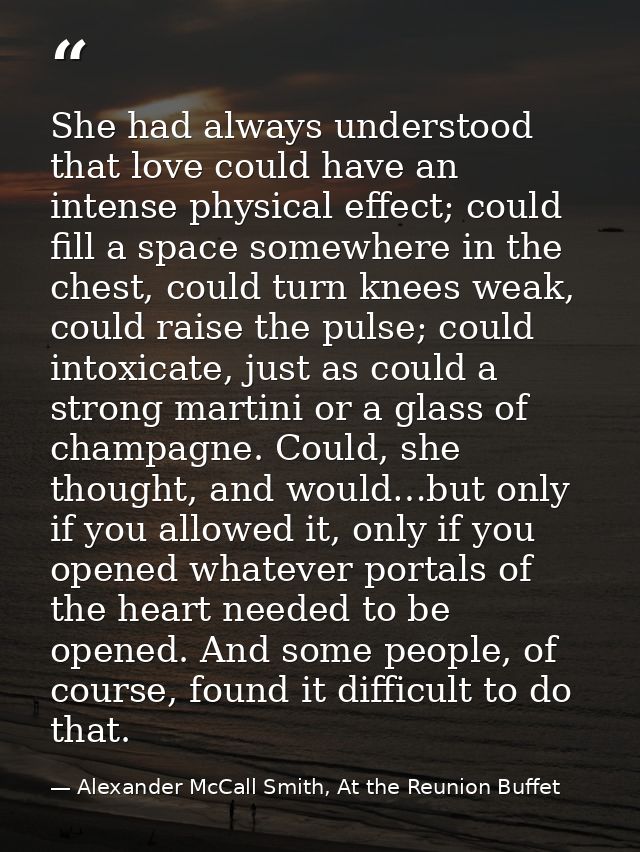 She had always understood that love could have an intense physical effect; could fill a space somewhere in the chest, co — Alexander McCall Smith, At the Reunion Buffet