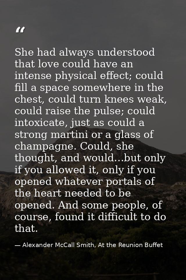 She had always understood that love could have an intense physical effect; could fill a space somewhere in the chest, co — Alexander McCall Smith, At the Reunion Buffet