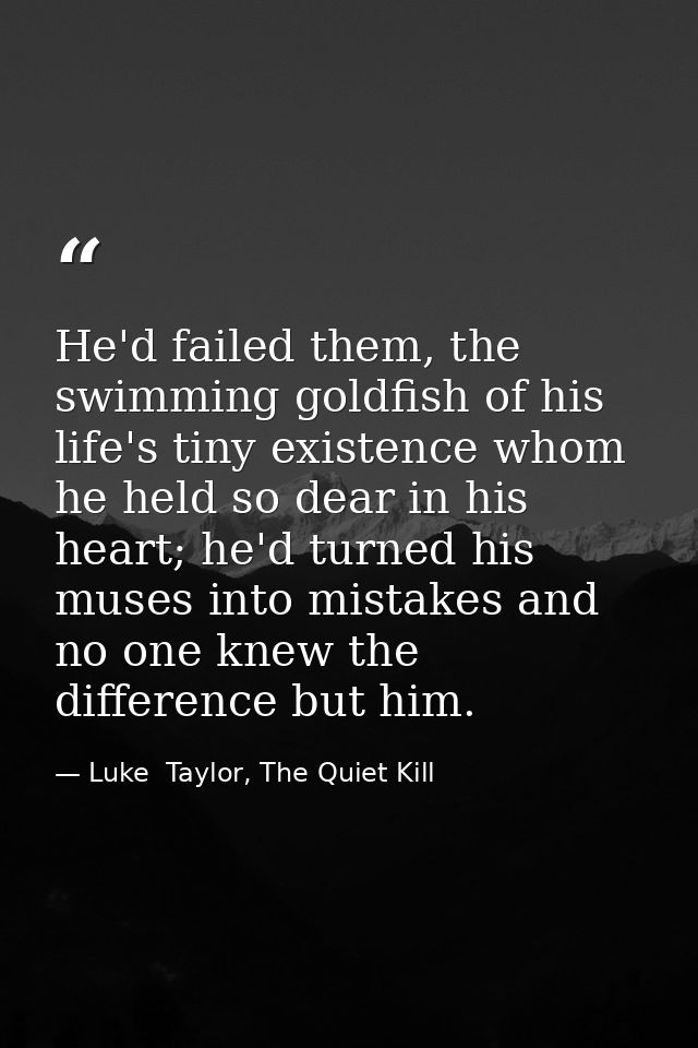 He'd failed them, the swimming goldfish of his life's tiny existence whom he held so dear in his heart; he'd turned his  — Luke  Taylor, The Quiet Kill