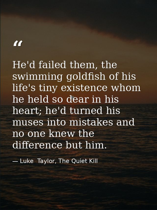 He'd failed them, the swimming goldfish of his life's tiny existence whom he held so dear in his heart; he'd turned his  — Luke  Taylor, The Quiet Kill