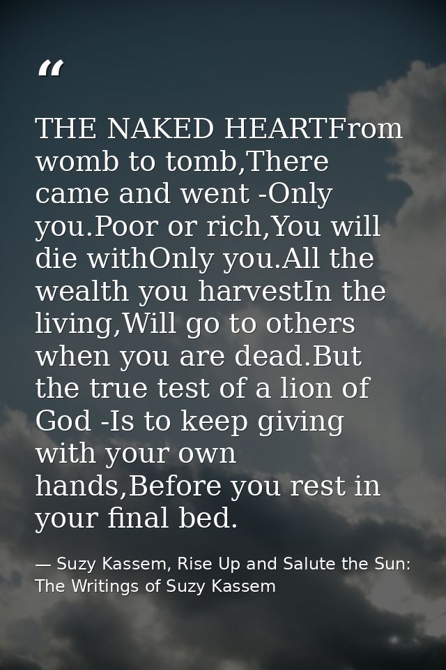 THE NAKED HEARTFrom womb to tomb,There came and went -Only you.Poor or rich,You will die withOnly you.All the wealth you — Suzy Kassem, Rise Up and Salute the Sun: The Writings of Suzy Kassem