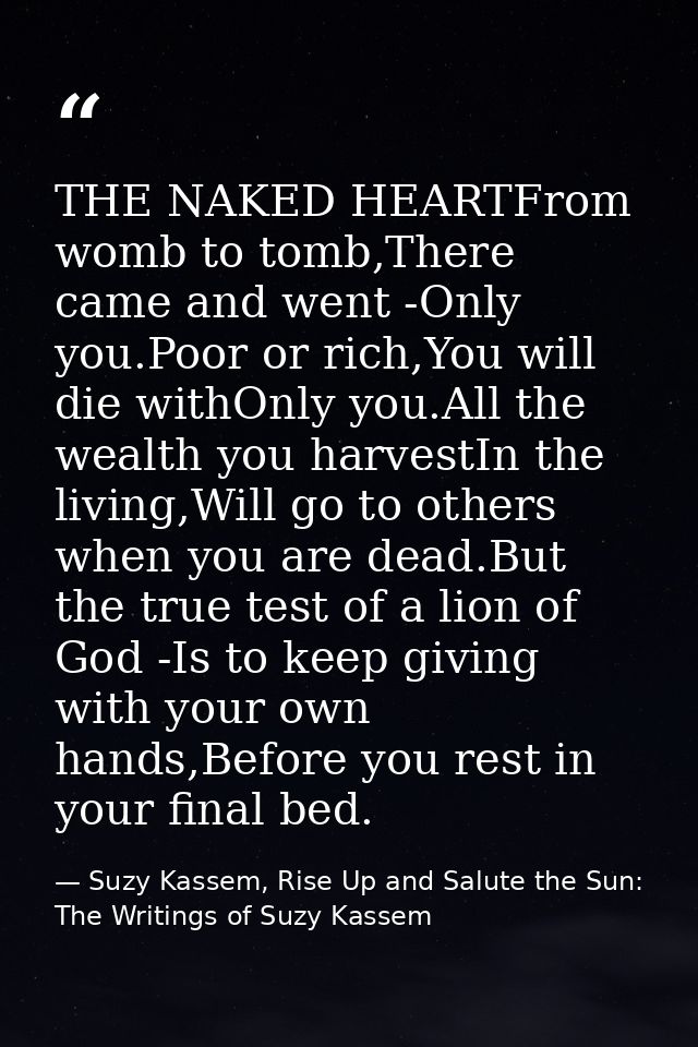 THE NAKED HEARTFrom womb to tomb,There came and went -Only you.Poor or rich,You will die withOnly you.All the wealth you — Suzy Kassem, Rise Up and Salute the Sun: The Writings of Suzy Kassem