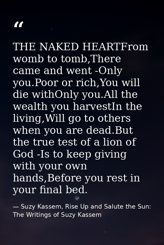 THE NAKED HEARTFrom womb to tomb,There came and went -Only you.Poor or rich,You will die withOnly you.All the wealth you — Suzy Kassem, Rise Up and Salute the Sun: The Writings of Suzy Kassem