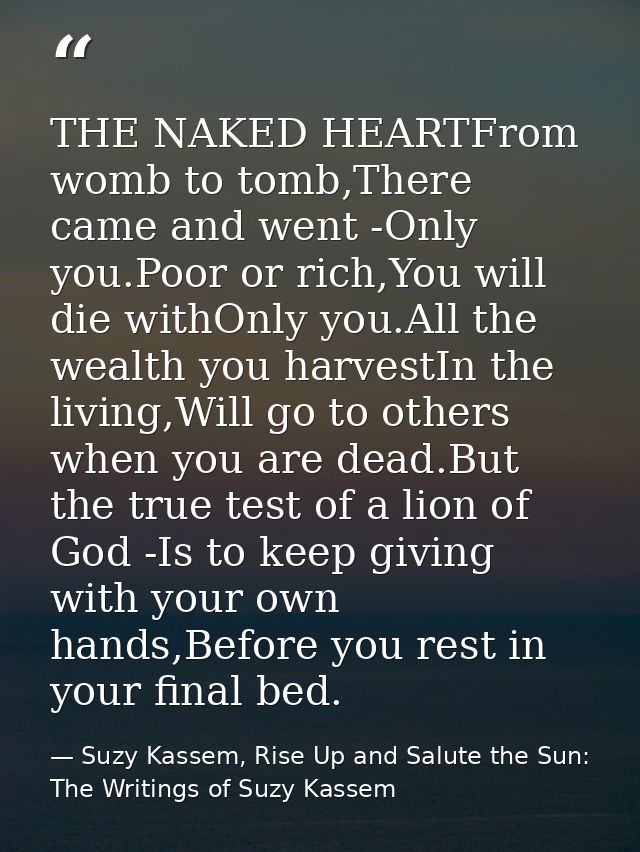 THE NAKED HEARTFrom womb to tomb,There came and went -Only you.Poor or rich,You will die withOnly you.All the wealth you — Suzy Kassem, Rise Up and Salute the Sun: The Writings of Suzy Kassem