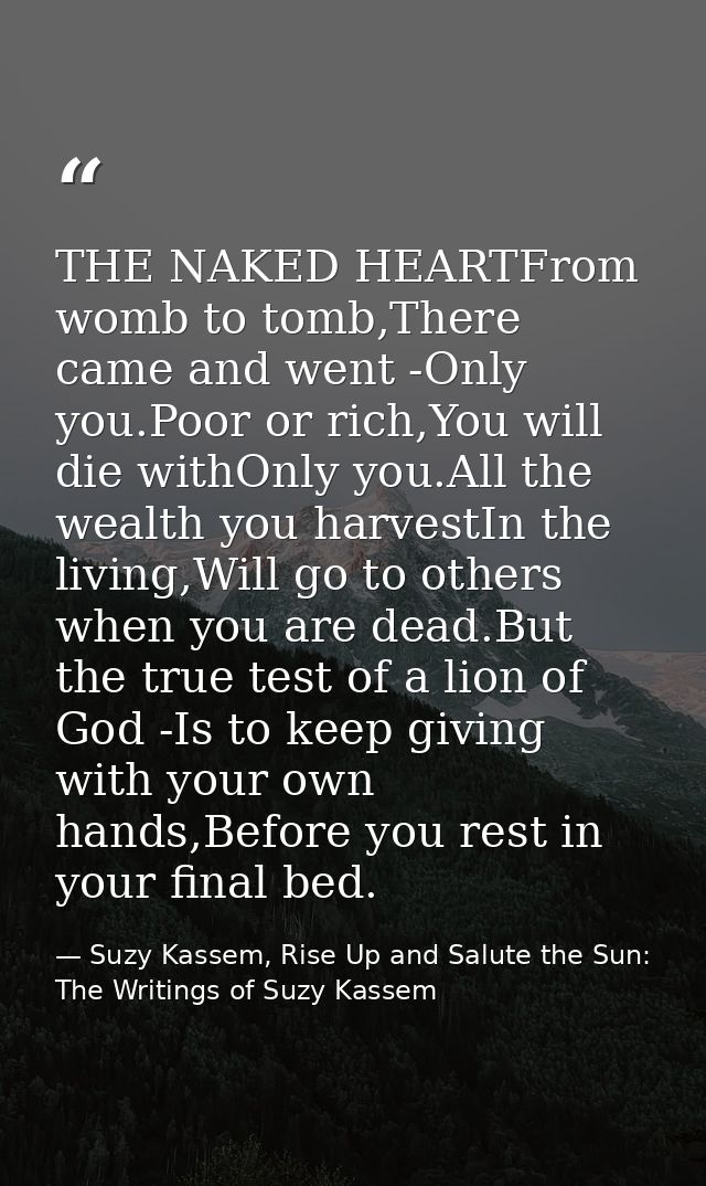 THE NAKED HEARTFrom womb to tomb,There came and went -Only you.Poor or rich,You will die withOnly you.All the wealth you — Suzy Kassem, Rise Up and Salute the Sun: The Writings of Suzy Kassem