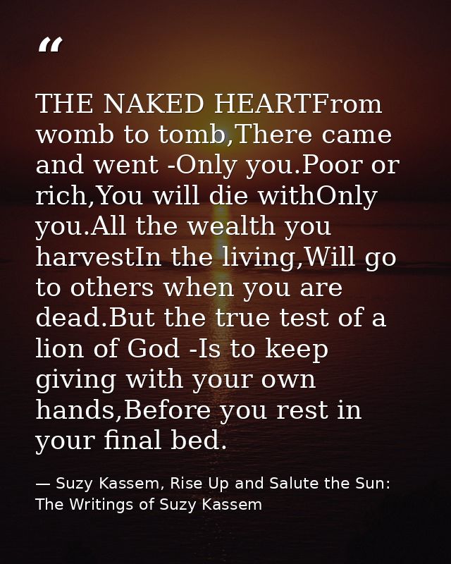 THE NAKED HEARTFrom womb to tomb,There came and went -Only you.Poor or rich,You will die withOnly you.All the wealth you — Suzy Kassem, Rise Up and Salute the Sun: The Writings of Suzy Kassem
