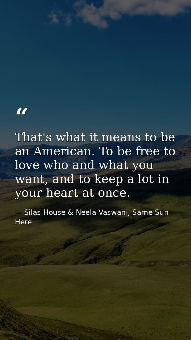 That's what it means to be an American. To be free to love who and what you want, and to keep a lot in your heart at onc — Silas House & Neela Vaswani, Same Sun Here