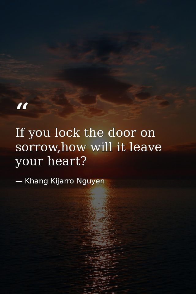 If you lock the door on sorrow,how will it leave your heart? — Khang Kijarro Nguyen