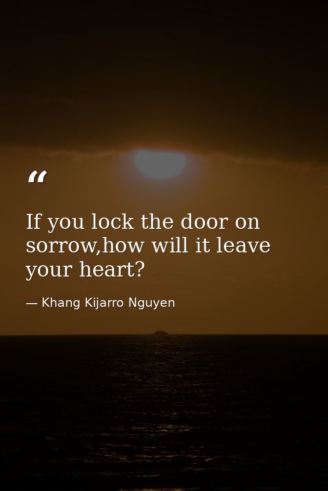 If you lock the door on sorrow,how will it leave your heart? — Khang Kijarro Nguyen