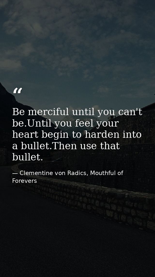 Be merciful until you can't be.Until you feel your heart begin to harden into a bullet.Then use that bullet. — Clementine von Radics, Mouthful of Forevers