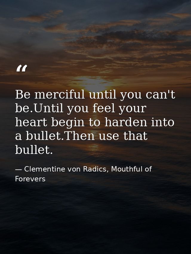 Be merciful until you can't be.Until you feel your heart begin to harden into a bullet.Then use that bullet. — Clementine von Radics, Mouthful of Forevers