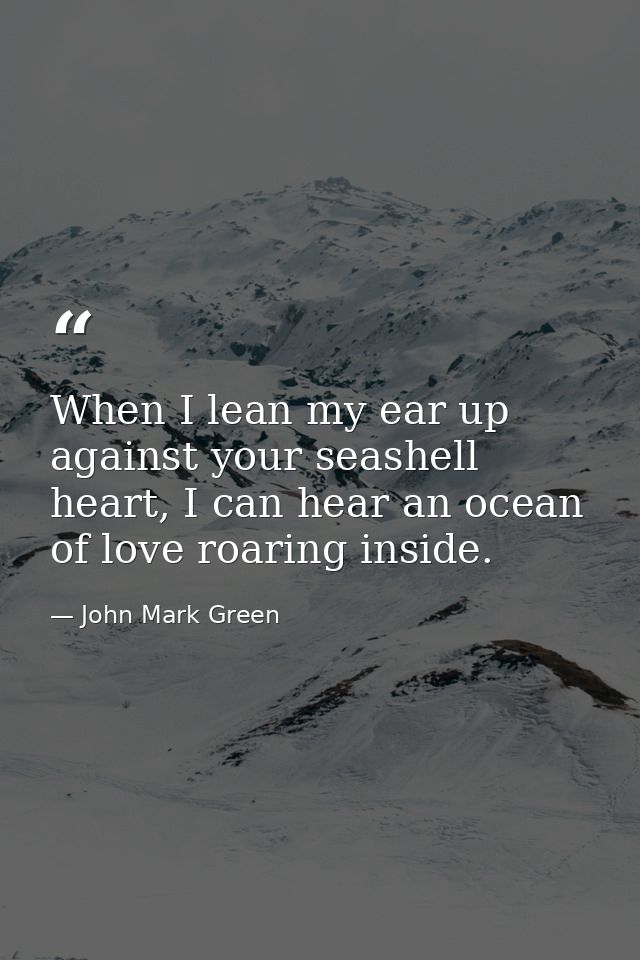 When I lean my ear up against your seashell heart, I can hear an ocean of love roaring inside. — John Mark Green