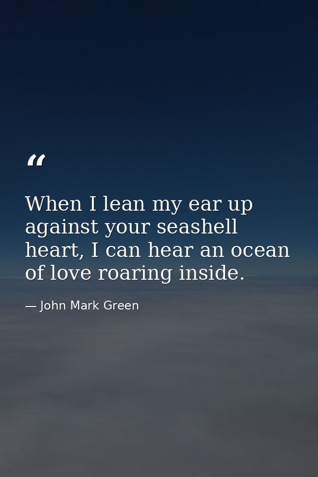 When I lean my ear up against your seashell heart, I can hear an ocean of love roaring inside. — John Mark Green