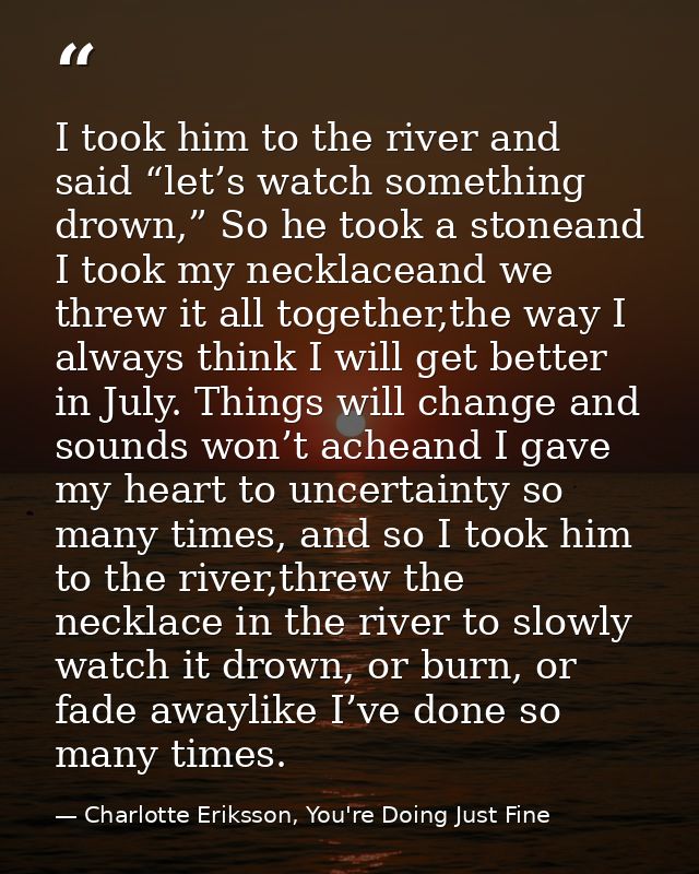 I took him to the river and said “let’s watch something drown,” So he took a stoneand I took my necklaceand we threw it  — Charlotte Eriksson, You're Doing Just Fine