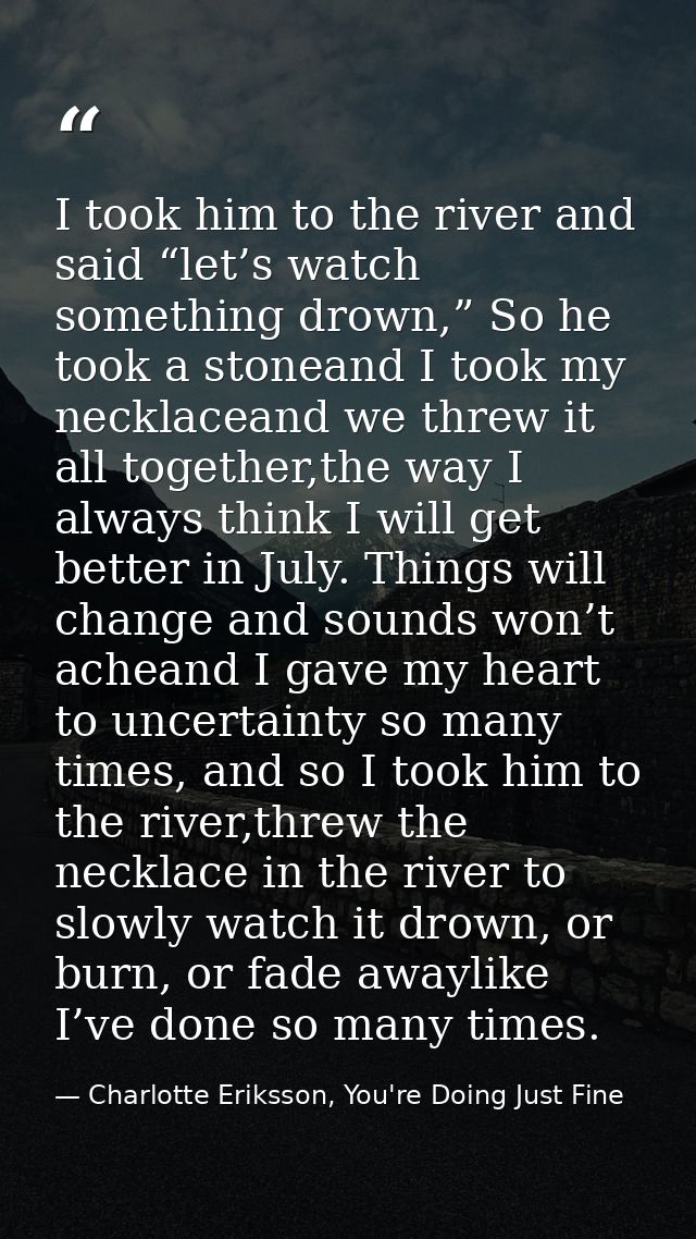 I took him to the river and said “let’s watch something drown,” So he took a stoneand I took my necklaceand we threw it  — Charlotte Eriksson, You're Doing Just Fine