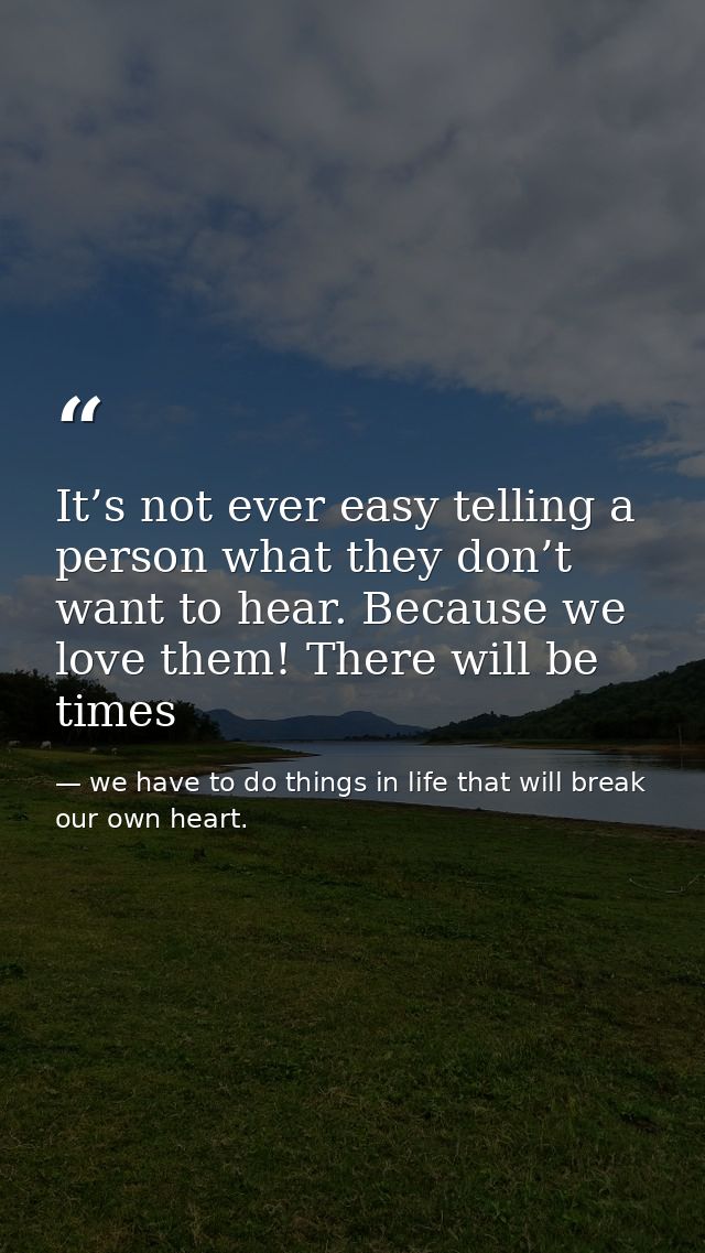 It’s not ever easy telling a person what they don’t want to hear. Because we love them! There will be times — we have to do things in life that will break our own heart.