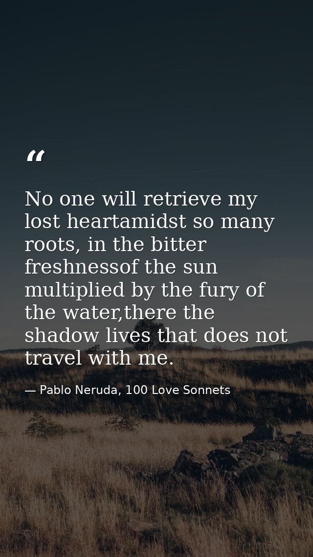 No one will retrieve my lost heartamidst so many roots, in the bitter freshnessof the sun multiplied by the fury of the  — Pablo Neruda, 100 Love Sonnets