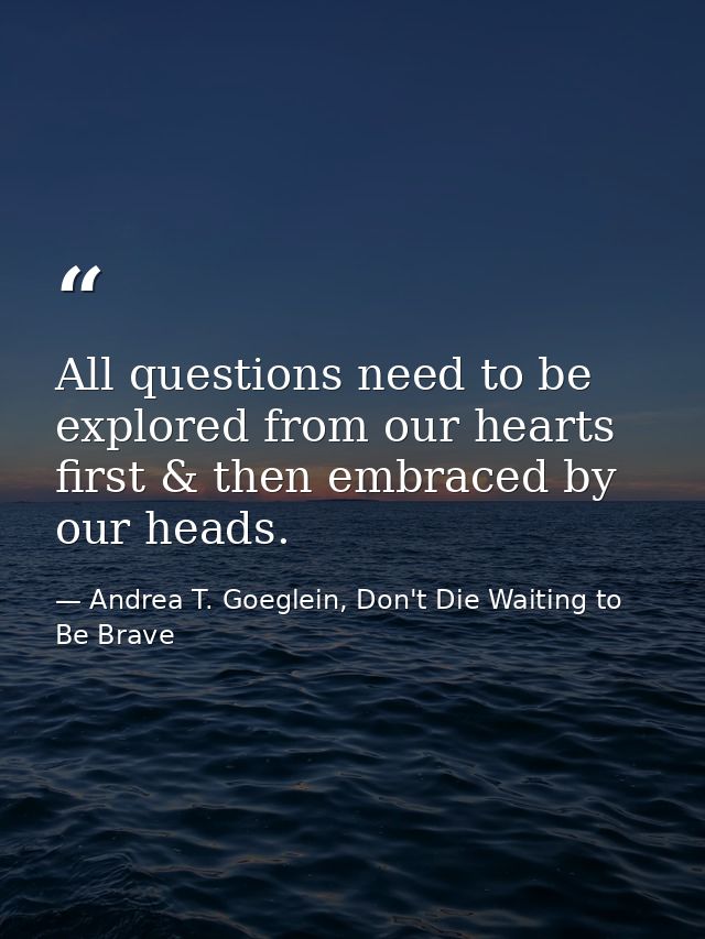 All questions need to be explored from our hearts first & then embraced by our heads. — Andrea T. Goeglein, Don't Die Waiting to Be Brave