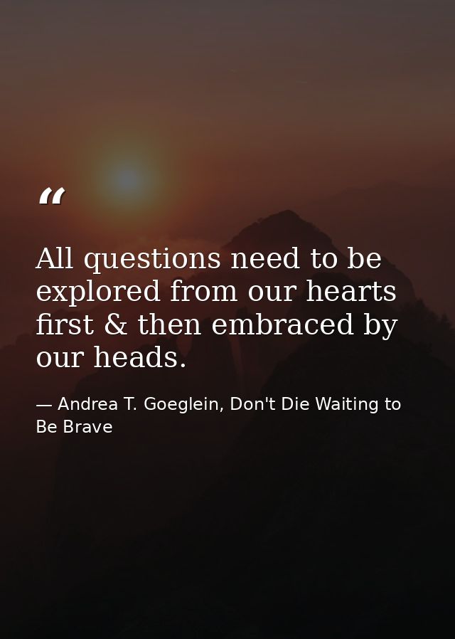 All questions need to be explored from our hearts first & then embraced by our heads. — Andrea T. Goeglein, Don't Die Waiting to Be Brave