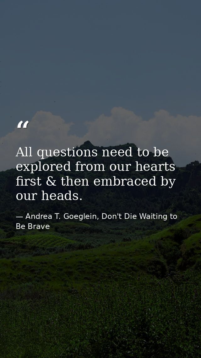 All questions need to be explored from our hearts first & then embraced by our heads. — Andrea T. Goeglein, Don't Die Waiting to Be Brave