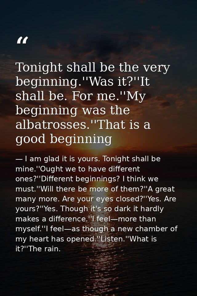 Tonight shall be the very beginning.''Was it?''It shall be. For me.''My beginning was the albatrosses.''That is a good b — I am glad it is yours. Tonight shall be mine.''Ought we to have different ones?''Different beginnings? I think we must.''Will there be more of them?''A great many more. Are your eyes closed?''Yes. Are yours?''Yes. Though it's so dark it hardly makes a difference.''I feel—more than myself.''I feel—as though a new chamber of my heart has opened.''Listen.''What is it?''The rain.