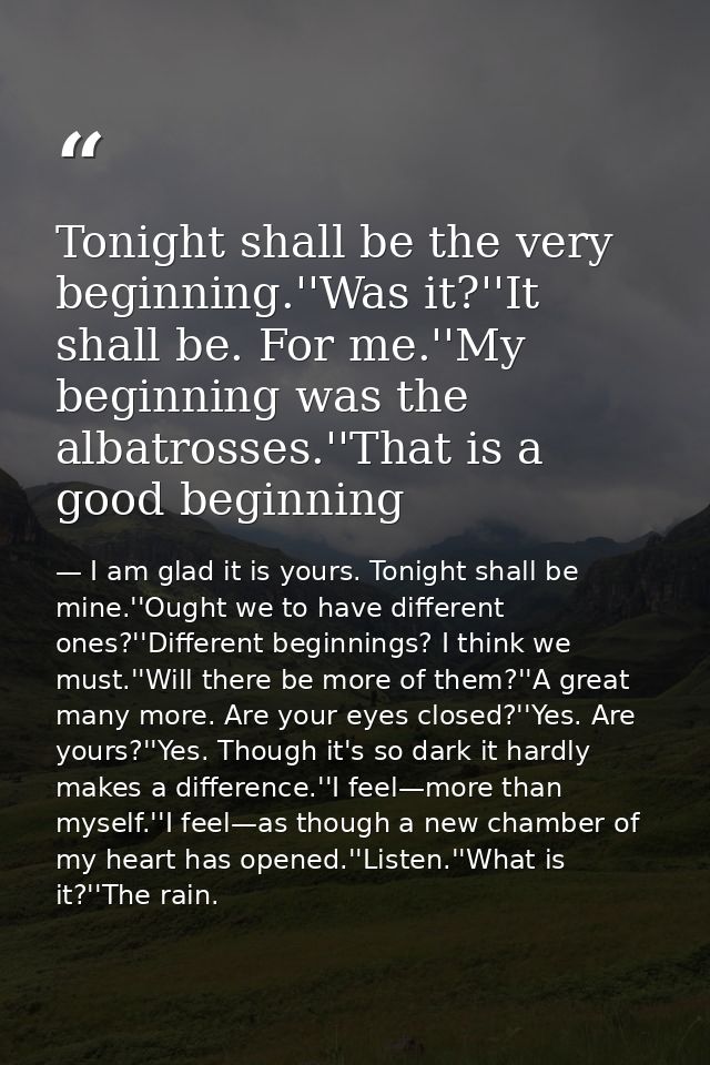 Tonight shall be the very beginning.''Was it?''It shall be. For me.''My beginning was the albatrosses.''That is a good b — I am glad it is yours. Tonight shall be mine.''Ought we to have different ones?''Different beginnings? I think we must.''Will there be more of them?''A great many more. Are your eyes closed?''Yes. Are yours?''Yes. Though it's so dark it hardly makes a difference.''I feel—more than myself.''I feel—as though a new chamber of my heart has opened.''Listen.''What is it?''The rain.