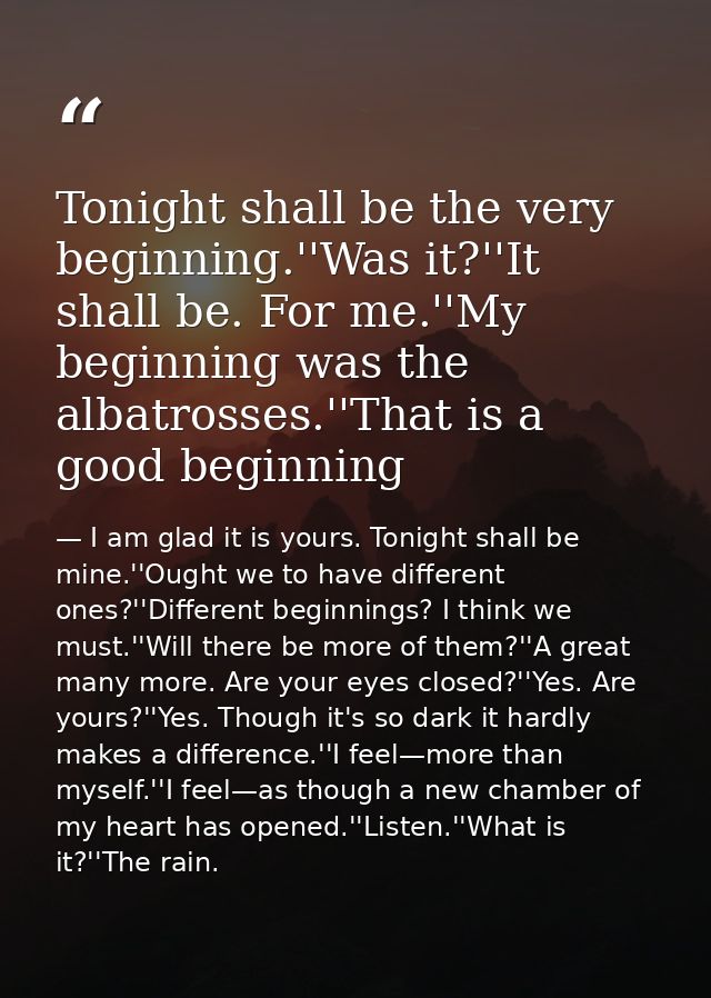 Tonight shall be the very beginning.''Was it?''It shall be. For me.''My beginning was the albatrosses.''That is a good b — I am glad it is yours. Tonight shall be mine.''Ought we to have different ones?''Different beginnings? I think we must.''Will there be more of them?''A great many more. Are your eyes closed?''Yes. Are yours?''Yes. Though it's so dark it hardly makes a difference.''I feel—more than myself.''I feel—as though a new chamber of my heart has opened.''Listen.''What is it?''The rain.