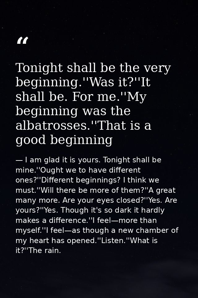 Tonight shall be the very beginning.''Was it?''It shall be. For me.''My beginning was the albatrosses.''That is a good b — I am glad it is yours. Tonight shall be mine.''Ought we to have different ones?''Different beginnings? I think we must.''Will there be more of them?''A great many more. Are your eyes closed?''Yes. Are yours?''Yes. Though it's so dark it hardly makes a difference.''I feel—more than myself.''I feel—as though a new chamber of my heart has opened.''Listen.''What is it?''The rain.