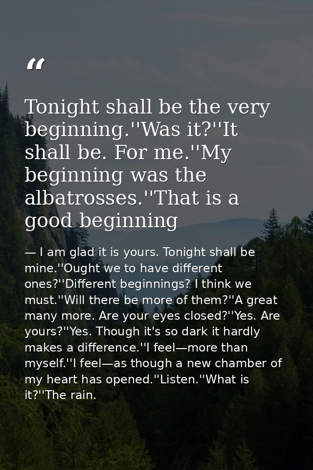 Tonight shall be the very beginning.''Was it?''It shall be. For me.''My beginning was the albatrosses.''That is a good b — I am glad it is yours. Tonight shall be mine.''Ought we to have different ones?''Different beginnings? I think we must.''Will there be more of them?''A great many more. Are your eyes closed?''Yes. Are yours?''Yes. Though it's so dark it hardly makes a difference.''I feel—more than myself.''I feel—as though a new chamber of my heart has opened.''Listen.''What is it?''The rain.