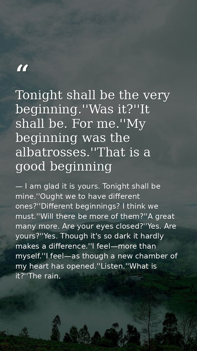Tonight shall be the very beginning.''Was it?''It shall be. For me.''My beginning was the albatrosses.''That is a good b — I am glad it is yours. Tonight shall be mine.''Ought we to have different ones?''Different beginnings? I think we must.''Will there be more of them?''A great many more. Are your eyes closed?''Yes. Are yours?''Yes. Though it's so dark it hardly makes a difference.''I feel—more than myself.''I feel—as though a new chamber of my heart has opened.''Listen.''What is it?''The rain.