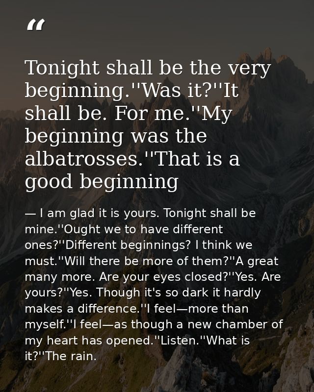 Tonight shall be the very beginning.''Was it?''It shall be. For me.''My beginning was the albatrosses.''That is a good b — I am glad it is yours. Tonight shall be mine.''Ought we to have different ones?''Different beginnings? I think we must.''Will there be more of them?''A great many more. Are your eyes closed?''Yes. Are yours?''Yes. Though it's so dark it hardly makes a difference.''I feel—more than myself.''I feel—as though a new chamber of my heart has opened.''Listen.''What is it?''The rain.