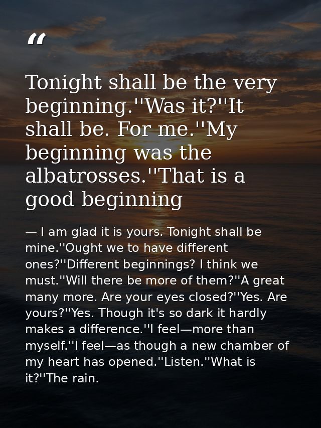 Tonight shall be the very beginning.''Was it?''It shall be. For me.''My beginning was the albatrosses.''That is a good b — I am glad it is yours. Tonight shall be mine.''Ought we to have different ones?''Different beginnings? I think we must.''Will there be more of them?''A great many more. Are your eyes closed?''Yes. Are yours?''Yes. Though it's so dark it hardly makes a difference.''I feel—more than myself.''I feel—as though a new chamber of my heart has opened.''Listen.''What is it?''The rain.