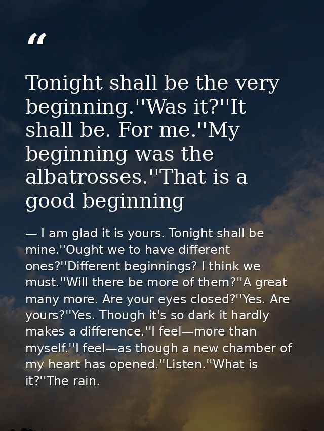 Tonight shall be the very beginning.''Was it?''It shall be. For me.''My beginning was the albatrosses.''That is a good b — I am glad it is yours. Tonight shall be mine.''Ought we to have different ones?''Different beginnings? I think we must.''Will there be more of them?''A great many more. Are your eyes closed?''Yes. Are yours?''Yes. Though it's so dark it hardly makes a difference.''I feel—more than myself.''I feel—as though a new chamber of my heart has opened.''Listen.''What is it?''The rain.