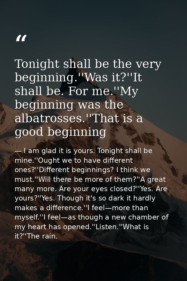 Tonight shall be the very beginning.''Was it?''It shall be. For me.''My beginning was the albatrosses.''That is a good b — I am glad it is yours. Tonight shall be mine.''Ought we to have different ones?''Different beginnings? I think we must.''Will there be more of them?''A great many more. Are your eyes closed?''Yes. Are yours?''Yes. Though it's so dark it hardly makes a difference.''I feel—more than myself.''I feel—as though a new chamber of my heart has opened.''Listen.''What is it?''The rain.