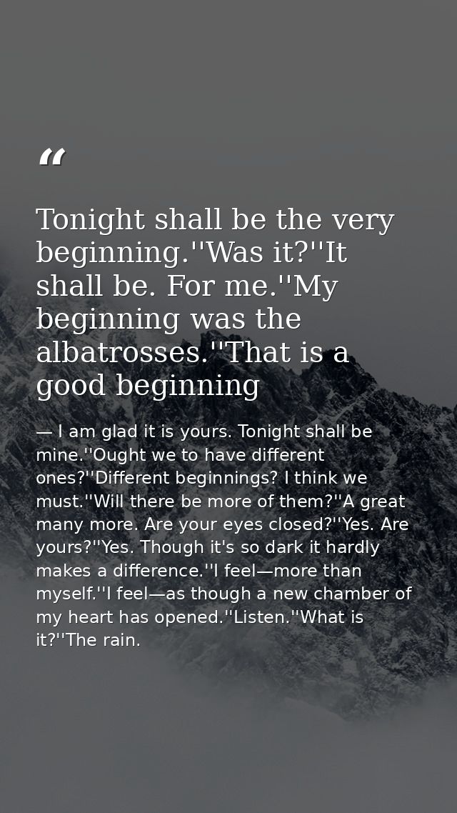 Tonight shall be the very beginning.''Was it?''It shall be. For me.''My beginning was the albatrosses.''That is a good b — I am glad it is yours. Tonight shall be mine.''Ought we to have different ones?''Different beginnings? I think we must.''Will there be more of them?''A great many more. Are your eyes closed?''Yes. Are yours?''Yes. Though it's so dark it hardly makes a difference.''I feel—more than myself.''I feel—as though a new chamber of my heart has opened.''Listen.''What is it?''The rain.