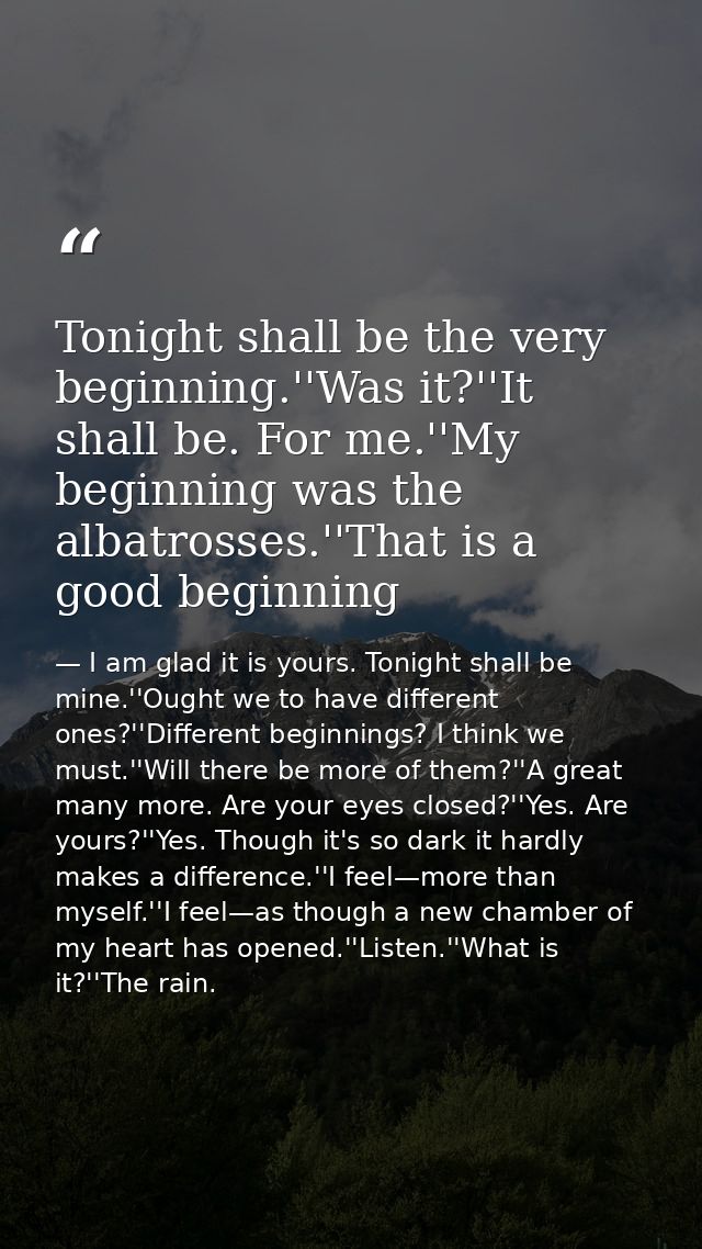 Tonight shall be the very beginning.''Was it?''It shall be. For me.''My beginning was the albatrosses.''That is a good b — I am glad it is yours. Tonight shall be mine.''Ought we to have different ones?''Different beginnings? I think we must.''Will there be more of them?''A great many more. Are your eyes closed?''Yes. Are yours?''Yes. Though it's so dark it hardly makes a difference.''I feel—more than myself.''I feel—as though a new chamber of my heart has opened.''Listen.''What is it?''The rain.