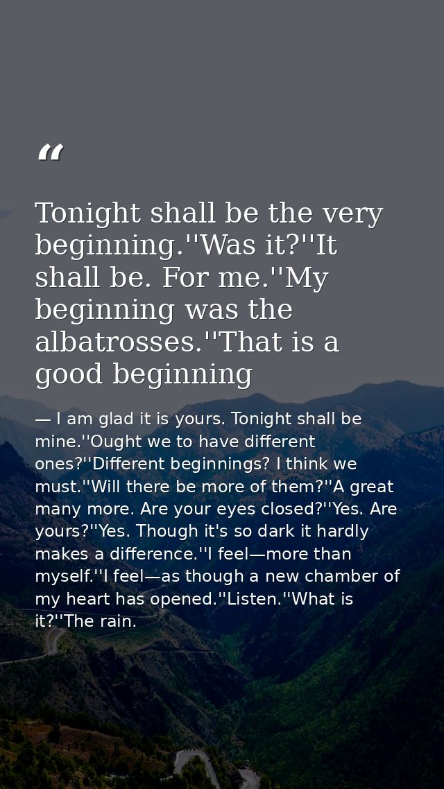 Tonight shall be the very beginning.''Was it?''It shall be. For me.''My beginning was the albatrosses.''That is a good b — I am glad it is yours. Tonight shall be mine.''Ought we to have different ones?''Different beginnings? I think we must.''Will there be more of them?''A great many more. Are your eyes closed?''Yes. Are yours?''Yes. Though it's so dark it hardly makes a difference.''I feel—more than myself.''I feel—as though a new chamber of my heart has opened.''Listen.''What is it?''The rain.