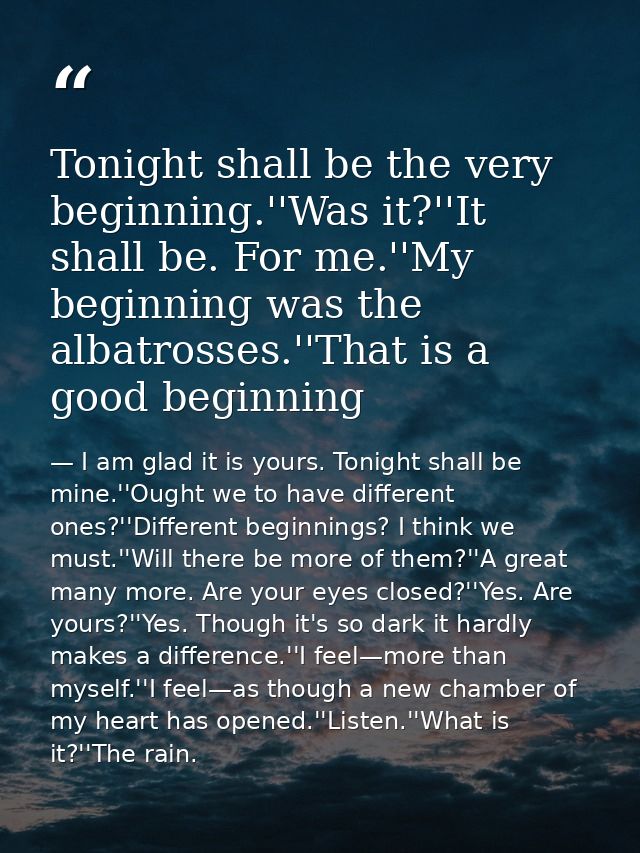 Tonight shall be the very beginning.''Was it?''It shall be. For me.''My beginning was the albatrosses.''That is a good b — I am glad it is yours. Tonight shall be mine.''Ought we to have different ones?''Different beginnings? I think we must.''Will there be more of them?''A great many more. Are your eyes closed?''Yes. Are yours?''Yes. Though it's so dark it hardly makes a difference.''I feel—more than myself.''I feel—as though a new chamber of my heart has opened.''Listen.''What is it?''The rain.